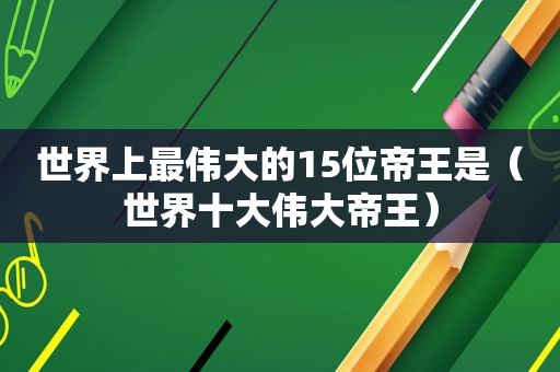 世界上最伟大的15位帝王是（世界十大伟大帝王）