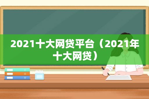 2021十大网贷平台（2021年十大网贷）