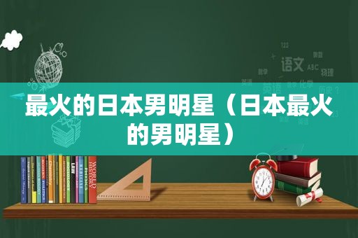 最火的日本男明星（日本最火的男明星）