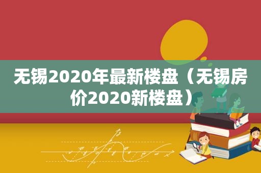 无锡2020年最新楼盘（无锡房价2020新楼盘）