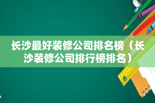 长沙最好装修公司排名榜（长沙装修公司排行榜排名）