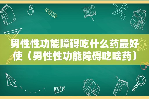 男性性功能障碍吃什么药最好使（男性性功能障碍吃啥药）