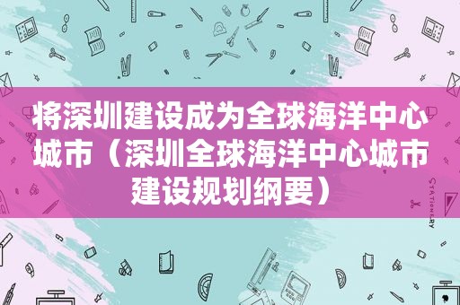 将深圳建设成为全球海洋中心城市（深圳全球海洋中心城市建设规划纲要）