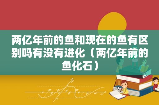 两亿年前的鱼和现在的鱼有区别吗有没有进化（两亿年前的鱼化石）