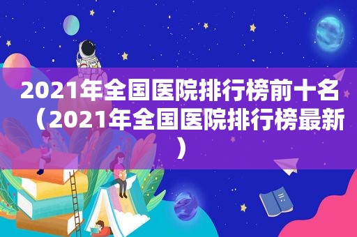 2021年全国医院排行榜前十名（2021年全国医院排行榜最新）