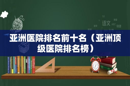 亚洲医院排名前十名（亚洲顶级医院排名榜）