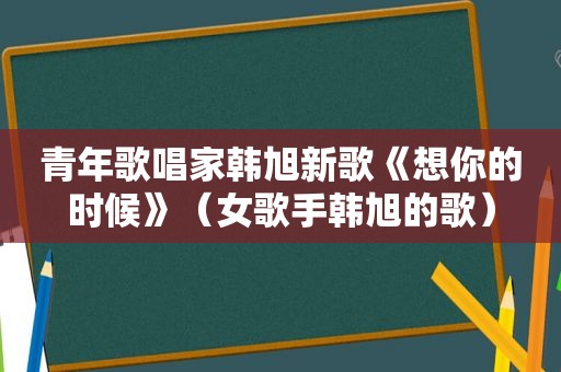 青年歌唱家韩旭新歌《想你的时候》（女歌手韩旭的歌）