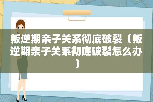 叛逆期亲子关系彻底破裂（叛逆期亲子关系彻底破裂怎么办）