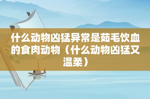 什么动物凶猛异常是茹毛饮血的食肉动物（什么动物凶猛又温柔）