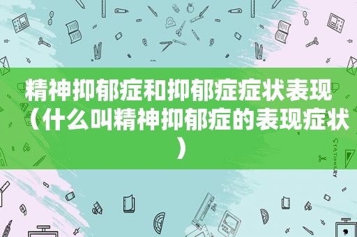 精神抑郁症和抑郁症症状表现（什么叫精神抑郁症的表现症状）