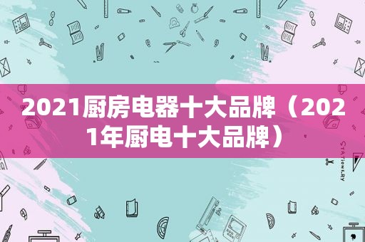 2021厨房电器十大品牌（2021年厨电十大品牌）