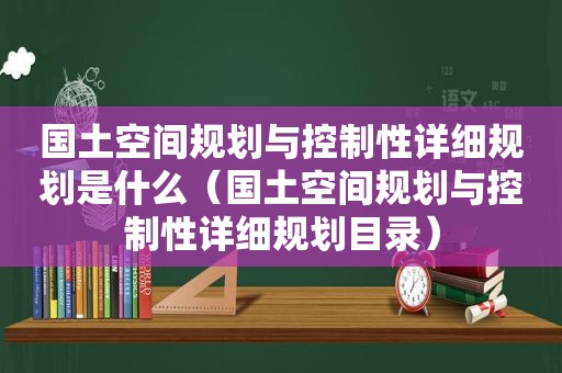 国土空间规划与控制性详细规划是什么（国土空间规划与控制性详细规划目录）