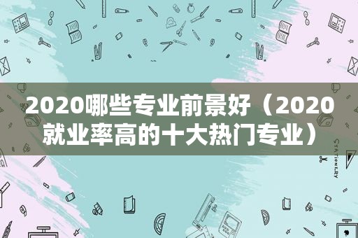 2020哪些专业前景好（2020就业率高的十大热门专业）