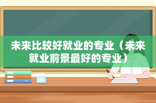 未来比较好就业的专业（未来就业前景最好的专业）