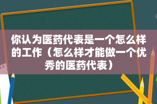 你认为医药代表是一个怎么样的工作（怎么样才能做一个优秀的医药代表）