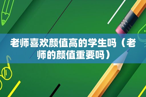 老师喜欢颜值高的学生吗（老师的颜值重要吗）