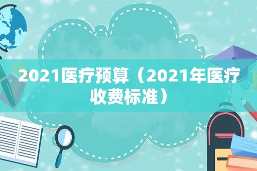 2021医疗预算（2021年医疗收费标准）