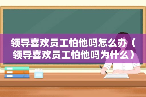 领导喜欢员工怕他吗怎么办（领导喜欢员工怕他吗为什么）