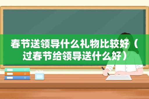 春节送领导什么礼物比较好（过春节给领导送什么好）