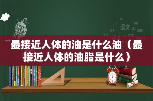 最接近人体的油是什么油（最接近人体的油脂是什么）