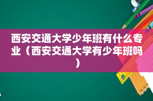 西安交通大学少年班有什么专业（西安交通大学有少年班吗）