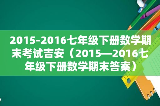 2015-2016七年级下册数学期末考试吉安（2015—2016七年级下册数学期末答案）