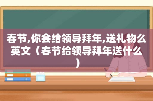 春节,你会给领导拜年,送礼物么英文（春节给领导拜年送什么）