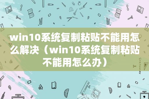 win10系统复制粘贴不能用怎么解决（win10系统复制粘贴不能用怎么办）