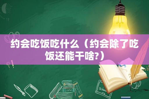 约会吃饭吃什么（约会除了吃饭还能干啥?）