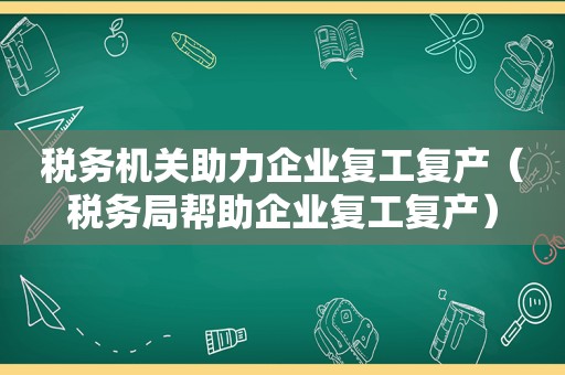 税务机关助力企业复工复产（税务局帮助企业复工复产）