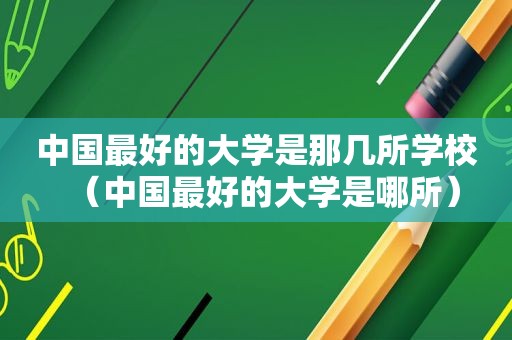 中国最好的大学是那几所学校（中国最好的大学是哪所）