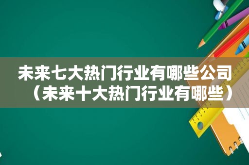 未来七大热门行业有哪些公司（未来十大热门行业有哪些）