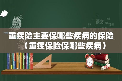 重疾险主要保哪些疾病的保险（重疾保险保哪些疾病）