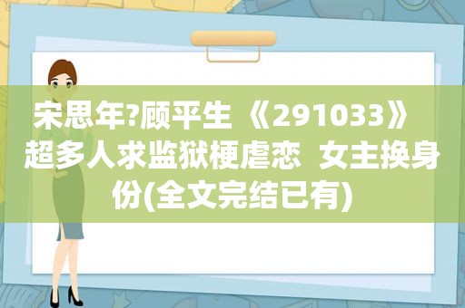 宋思年?顾平生 《291033》  超多人求监狱梗虐恋  女主换身份(全文完结已有)