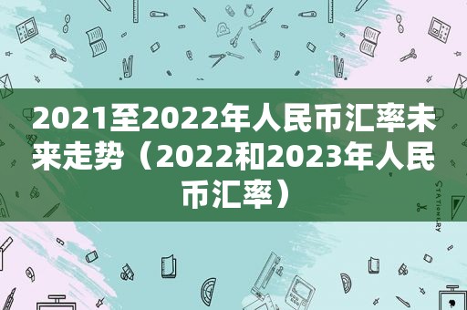 2021至2022年人民币汇率未来走势（2022和2023年人民币汇率）