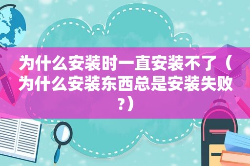 为什么安装时一直安装不了（为什么安装东西总是安装失败?）