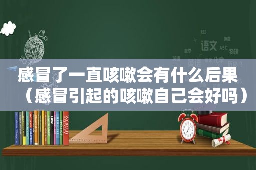 感冒了一直咳嗽会有什么后果（感冒引起的咳嗽自己会好吗）