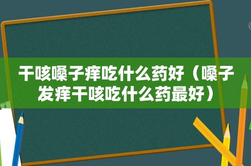 干咳嗓子痒吃什么药好（嗓子发痒干咳吃什么药最好）