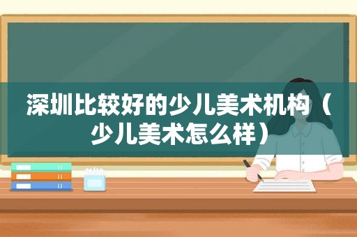 深圳比较好的少儿美术机构（少儿美术怎么样）