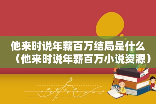 他来时说年薪百万结局是什么（他来时说年薪百万小说资源）