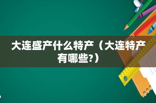 大连盛产什么特产（大连特产有哪些?）