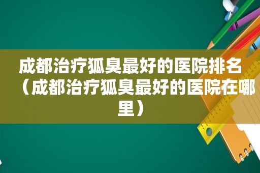 成都治疗狐臭最好的医院排名（成都治疗狐臭最好的医院在哪里）