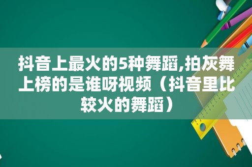 抖音上最火的5种舞蹈,拍灰舞上榜的是谁呀视频（抖音里比较火的舞蹈）