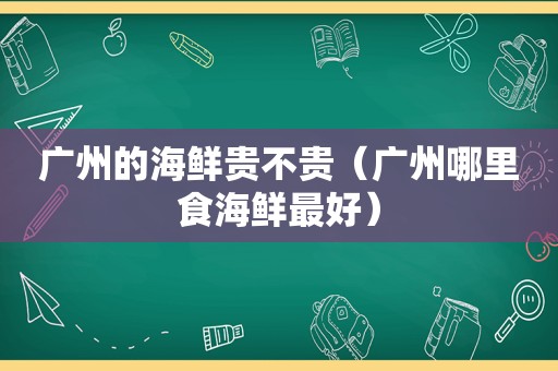 广州的海鲜贵不贵（广州哪里食海鲜最好）