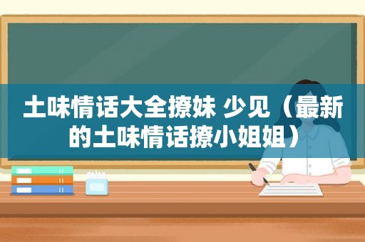 土味情话大全撩妹 少见（最新的土味情话撩小姐姐）