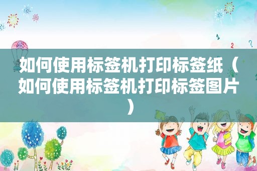 如何使用标签机打印标签纸（如何使用标签机打印标签图片）