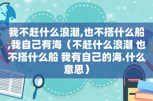 我不赶什么浪潮,也不搭什么船,我自己有海（不赶什么浪潮 也不搭什么船 我有自己的海.什么意思）