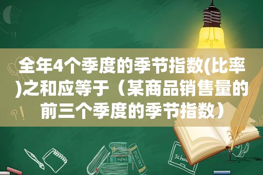 全年4个季度的季节指数(比率)之和应等于（某商品销售量的前三个季度的季节指数）