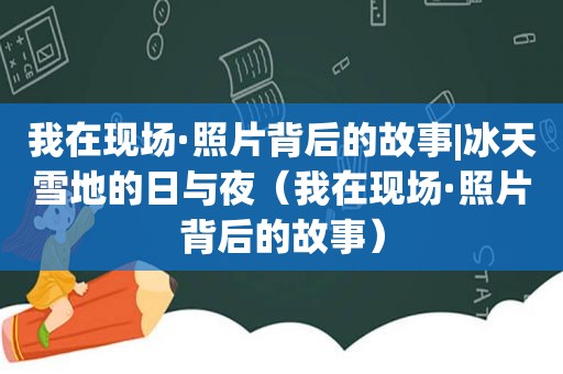 我在现场·照片背后的故事|冰天雪地的日与夜（我在现场·照片背后的故事）