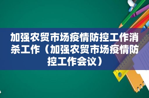 加强农贸市场疫情防控工作消杀工作（加强农贸市场疫情防控工作会议）